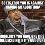 Ali G Meme | SO ITS TRUE YOU IS AGAINST HAVING AN ABORTION? SHOULDN'T YOU HAVE ONE FIRST BEFORE DECIDING IF IT'S GOOD OR NOT? | image tagged in ali g meme | made w/ Imgflip meme maker