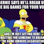 Little steps, Bernie. Let's take care of the tangible evil, first. | BERNIE SAYS HE'LL BREAK UP THE BIG BANKS FOR YOUR VOTE, AND I'M JUST SITTING HERE WAITING FOR SOMEONE TO BREAK UP THE HOME OWNERS ASSOCIATIONS. | image tagged in homer simpson popcorn | made w/ Imgflip meme maker