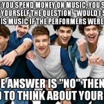 ONE DIRECTION!!!!!! | BEFORE YOU SPEND MONEY ON MUSIC, YOU SHOULD ASK YOURSELF THE QUESTION, "WOULD I STILL LIKE THIS MUSIC IF THE PERFORMERS WERE UGLY?"; IF THE ANSWER IS "NO" THEN YOU NEED TO THINK ABOUT YOUR LIFE. | image tagged in one direction,memes | made w/ Imgflip meme maker