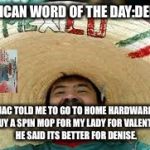 mexican word | MEXICAN WORD OF THE DAY:DENISE; JAC TOLD ME TO GO TO HOME HARDWARE TO BUY A SPIN MOP FOR MY LADY FOR VALENTINES. HE SAID ITS BETTER FOR DENISE. | image tagged in mexican word | made w/ Imgflip meme maker