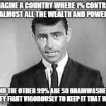 Rod Serling | IMAGINE A COUNTRY WHERE 1% CONTROL ALMOST ALL THE WEALTH AND POWER; AND THE OTHER 99% ARE SO BRAINWASHED, THEY FIGHT VIGOROUSLY TO KEEP IT THAT WAY | image tagged in rod serling | made w/ Imgflip meme maker