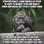 Thinking gorilla | HYPOTHETICALLY: A MAN TRAVELS AT SPEED OF LIGHT TO NEAREST STAR AND BACK IT TAKES HIM WEEKS, BUT TO US IT SEEMS YEARS. GOD CREATED EVERYTHING IN 6 DAYS BUT TO US IT SEEMS MILLIONS OF YEARS. RELATIVE TO SPACE AND TIME BOTH STATEMENTS ARE TRUE. | image tagged in thinking gorilla | made w/ Imgflip meme maker
