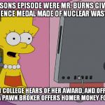 The Simpsons should have already done this with the Koch brothers being the buyer. | A SIMPSONS EPISODE WERE MR. BURNS GIVES LISA A LARGE SCIENCE MEDAL MADE OF NUCLEAR WASTE MATERIAL; AN ITALIAN COLLEGE HEARS OF HER AWARD, AND OFFERS EARLY ADMISSION; A PAWN BROKER OFFERS HOMER MONEY FOR THE AWARD | image tagged in lisa discovers virtual money,memes,simpsons education,simpsons,college,pawn | made w/ Imgflip meme maker