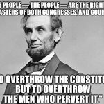 Abraham Lincoln | "THE PEOPLE — THE PEOPLE — ARE THE RIGHTFUL MASTERS OF BOTH CONGRESSES, AND COURTS NOT TO OVERTHROW THE CONSTITUTION, BUT TO OVERTHROW THE M | image tagged in abe lincoln,famous,quotes,honest abe,abraham lincoln | made w/ Imgflip meme maker