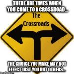 Crossroads | THERE ARE TIMES WHEN YOU COME TO A CROSSROAD... THE CHOICE YOU MAKE MAY NOT EFFECT JUST YOU BUT OTHERS... | image tagged in crossroads | made w/ Imgflip meme maker