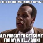 Danny Glover pure luck | YOU MEAN TO TELL ME THAT VALENTINES DAY IS TOMORROW? I TOTALLY FORGOT TO GET SOMETHING FOR MY WIFE... AGAIN! | image tagged in danny glover pure luck | made w/ Imgflip meme maker