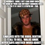 Scumbag Steve | ROOMATE - DUDE, I BET I CAN JUMP OVER THE HOOD OF YOUR CAR WITHOUT RUNNING FIRST. I'LL FIX IT IF I DENT IT.
STUPID ME - FINE. SMASHES INTO THE HOOD, DENTING IT ALL TO HELL.  WALKS AWAY, NEVER SAYS ANOTHER WORD ABOUT IT. | image tagged in scumbag steve | made w/ Imgflip meme maker