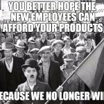 chaplin | YOU BETTER HOPE THE NEW EMPLOYEES CAN AFFORD YOUR PRODUCTS; BECAUSE WE NO LONGER WILL | image tagged in chaplin | made w/ Imgflip meme maker