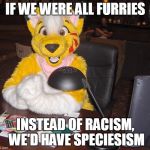 world's most interesting FURRY | IF WE WERE ALL FURRIES; INSTEAD OF RACISM, WE'D HAVE SPECIESISM | image tagged in world's most interesting furry | made w/ Imgflip meme maker