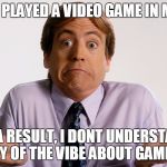 Ignorant Tom | NEVER PLAYED A VIDEO GAME IN MY LIFE; AS A RESULT, I DONT UNDERSTAND ANY OF THE VIBE ABOUT GAMING | image tagged in ignorant tom | made w/ Imgflip meme maker