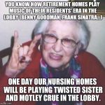 Don't laugh kids. Before you know it, it will be Fall Out Boy and Lady Gaga. | YOU KNOW HOW RETIREMENT HOMES PLAY MUSIC OF THEIR RESIDENTS' ERA IN THE LOBBY (BENNY GOODMAN, FRANK SINATRA...); ONE DAY OUR NURSING HOMES WILL BE PLAYING TWISTED SISTER AND MOTLEY CRUE IN THE LOBBY. | image tagged in old lady,retirement,heavy metal,music,meme,getting old | made w/ Imgflip meme maker