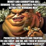 crooked politicians  | MONEY AND CORRUPTION ARE RUNNING THE LAND  CROOKED POLITICIANS BETRAY THE WORKING MAN; POCKETING THE PROFITS AND TREATING US LIKE SHEEP,  AND WE  ARE TIRED OF HEARING THE PROMISES WE NOW THEIR NEVER KEEP | image tagged in capitalist criminal pig | made w/ Imgflip meme maker