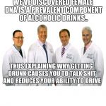 a group of scientists  | WE'VE DISCOVERED FEMALE DNA IS A PREVALENT COMPONENT OF ALCOHOLIC DRINKS.. THUS EXPLAINING WHY GETTING DRUNK CAUSES YOU TO TALK SHIT AND REDUCES YOUR ABILITY TO DRIVE | image tagged in a group of scientists | made w/ Imgflip meme maker