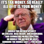 Bernie wonka  | IT'S TAX MONEY, SO REALLY ALL OF IT IS YOUR MONEY; WOULD YOU RATHER SPEND IT ON COLLEGE, HEALTHCARE, AND REBUILDING OUR CRUMBLING INFRASTRUCTURE, OR WOULD YOU RATHER WE KEEP BOMBING THE MIDDLE EAST......YOU DECIDE | image tagged in bernie wonka | made w/ Imgflip meme maker