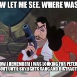 I Was Looking For Peter's Hangout | NOW LET ME SEE. WHERE WAS I? NOW I REMEMBER! I WAS LOOKING FOR PETER'S HANGOUT UNTIL SKYLIGHTS SANG AND DISTRACTED ME. | image tagged in captain hook - where was i,memes,disney,peter pan,captain hook,gun | made w/ Imgflip meme maker