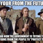 alamoguys | SO YOUR FROM THE FUTURE; AND NOW THE GOVERNMENT IS TRYING TO TAKE GUNS FROM THE PEOPLE TO "PROTECT THEM" | image tagged in alamoguys | made w/ Imgflip meme maker