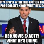 On the Pope's comments at the US-Mexico border | LET'S DISPEL WITH THIS FICTION THAT THE POPE DOESN'T KNOW WHAT HE'S DOING; HE KNOWS EXACTLY WHAT HE'S DOING. | image tagged in marco rubio | made w/ Imgflip meme maker