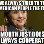 ...and my fingers were crossed behind my back too so... | "I'VE ALWAYS TRIED TO TELL THE AMERICAN PEOPLE THE TRUTH."; MY MOUTH JUST DOESN'T ALWAYS COOPERATE. | image tagged in hillary clinton,memes,political,liar liar pants on fire | made w/ Imgflip meme maker