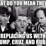 3 stooges | WHAT DO YOU MEAN THEY'RE; REPLACING US WITH TRUMP, CRUZ, AND RUBIO? | image tagged in 3 stooges | made w/ Imgflip meme maker