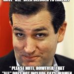 Ted Cruz Sleazebucket | I WILL RESTORE THE FUNDAMENTAL CONSTITUTIONAL LIBERTIES WE HAVE "ALL" BEEN BLESSED TO INHERIT *; * PLEASE NOTE, HOWEVER, THAT "ALL" DOES NOT INCLUDE GAYS, WOMEN, AFRICAN AMERICANS, MEXICANS, JEWS, THE PHYSICALLY CHALLENGED, ETC. !! | image tagged in ted cruz sleazebucket | made w/ Imgflip meme maker