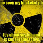 Radioactive HD | Has anyone seen my bucket of plutonium? It's about yay big and is super radioactive. | image tagged in radioactive hd | made w/ Imgflip meme maker