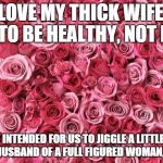 roses | I LOVE MY THICK WIFE.   DIET TO BE HEALTHY, NOT BONY. GOD INTENDED FOR US TO JIGGLE A LITTLE BIT. AS THE HUSBAND OF A FULL FIGURED WOMAN, I AGREE. | image tagged in roses | made w/ Imgflip meme maker