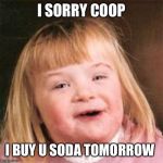 Down syndrome girl | I SORRY COOP; I BUY U SODA TOMORROW | image tagged in down syndrome girl | made w/ Imgflip meme maker