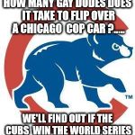 Cubs | HOW MANY GAY DUDES DOES IT TAKE TO FLIP OVER A CHICAGO  COP CAR ?..... WE'LL FIND OUT IF THE CUBS  WIN THE WORLD SERIES | image tagged in cubs | made w/ Imgflip meme maker