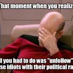 Then you think, "I wonder... who's unfollowing ME?" | That moment when you realize... ...all you had to do was "unfollow" all those idiots with their political rants. | image tagged in captain picard facepalm,facebook,unfollow,epiphany,political meme | made w/ Imgflip meme maker