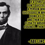 Quotable abe lincoln | IF AT FIRST YOU DON'T SUCCEED FIND A PERSON WHO HAS  SUCCEEDED IN WHAT YOU'RE DOING,KILL THEM AND THEN EAT THEIR FLESH TO ABSORB THEIR ESSENCE....THEN SUCCEED; - ABE LINCOLN | image tagged in inspirational quote,funny,abe lincoln,memes,funny quotes | made w/ Imgflip meme maker