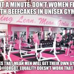 women only gym | WAIT A MINUTE. DON'T WOMEN FLIRT WITH BEEFCAKES IN UNISEX GYMS? DOES THAT MEAN MEN WILL GET THEIR OWN GYM? OOPS I FORGOT. EQUALITY DOESN'T WORK THAT WAY. | image tagged in women only gym | made w/ Imgflip meme maker