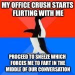 Socially awkward penguin red top blue bottom | MY OFFICE CRUSH STARTS FLIRTING WITH ME; PROCEED TO SNEEZE WHICH FORCES ME TO FART IN THE MIDDLE OF OUR CONVERSATION | image tagged in socially awkward penguin red top blue bottom | made w/ Imgflip meme maker