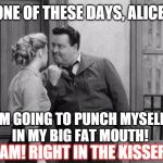 Today's version lol | ONE OF THESE DAYS, ALICE; I'M GOING TO PUNCH MYSELF IN MY BIG FAT MOUTH! BAM! RIGHT IN THE KISSER! | image tagged in honeymooners,memes,funny memes | made w/ Imgflip meme maker