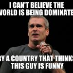 henry rollins | I CAN'T BELIEVE THE WORLD IS BEING DOMINATED; BY A COUNTRY THAT THINKS THIS GUY IS FUNNY | image tagged in henry rollins | made w/ Imgflip meme maker