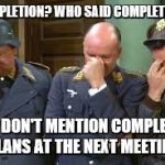 triple face palm hogan heroes | COMPLETION? WHO SAID COMPLETION? JUST DON'T MENTION COMPLETION PLANS AT THE NEXT MEETING | image tagged in triple face palm hogan heroes | made w/ Imgflip meme maker