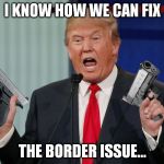 Um, Donald? How 'bout no... | I KNOW HOW WE CAN FIX; THE BORDER ISSUE... | image tagged in memes,donald trump,gun trump | made w/ Imgflip meme maker