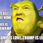 trumpShrek | ITS ALL OGRE NOW; THIS IS MY SWAMP; TRUMP IS LOVE, TRUMP IS LIFE | image tagged in trumpshrek | made w/ Imgflip meme maker