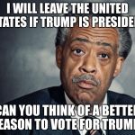 Dear God.  Please, Oh, Pleeeease??? | I WILL LEAVE THE UNITED STATES IF TRUMP IS PRESIDENT; CAN YOU THINK OF A BETTER REASON TO VOTE FOR TRUMP? | image tagged in al sharpton racist,trump 2016 | made w/ Imgflip meme maker