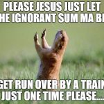 Let us pray for ya ass  | PLEASE JESUS JUST LET THE IGNORANT SUM MA BIT; GET RUN OVER BY A TRAIN JUST ONE TIME PLEASE.... | image tagged in let us pray for ya ass | made w/ Imgflip meme maker