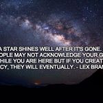 Stars | A STAR SHINES WELL AFTER IT'S GONE. 
PEOPLE MAY NOT ACKNOWLEDGE YOUR GIFT WHILE YOU ARE HERE BUT IF YOU CREATE A LEGACY, THEY WILL EVENTUALLY. - LEX BRAMWELL | image tagged in stars | made w/ Imgflip meme maker