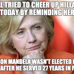 Hillary Disgusted | BILL TRIED TO CHEER UP HILLARY TODAY BY REMINDING HER; THAT NELSON MANDELA WASN'T ELECTED PRESIDENT UNTIL AFTER HE SERVED 27 YEARS IN PRISON | image tagged in hillary disgusted | made w/ Imgflip meme maker