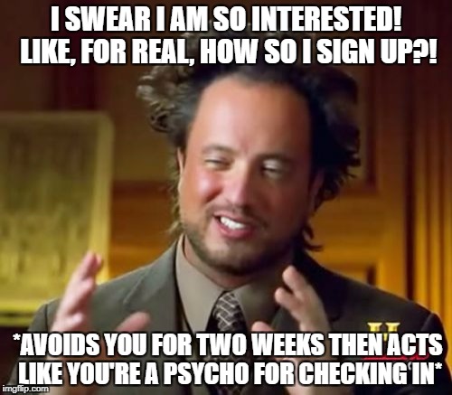 Ancient Aliens | I SWEAR I AM SO INTERESTED! LIKE, FOR REAL, HOW SO I SIGN UP?! *AVOIDS YOU FOR TWO WEEKS THEN ACTS LIKE YOU'RE A PSYCHO FOR CHECKING IN* | image tagged in memes,ancient aliens | made w/ Imgflip meme maker