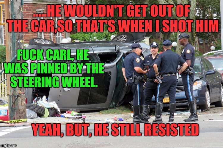 .....HE WOULDN'T GET OUT OF THE CAR,SO THAT'S WHEN I SHOT HIM F**K CARL, HE WAS PINNED BY THE STEERING WHEEL. YEAH, BUT, HE STILL RESISTED | made w/ Imgflip meme maker