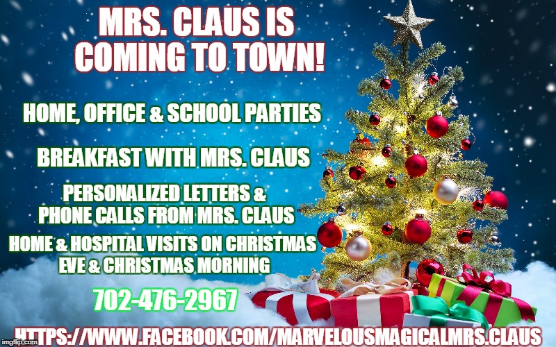 Mrs. Claus is coming to Vegas!
Also calls from Mrs. Claus can be pre-arranged!
Feel free to share and "LIKE" on Facebook! | MRS. CLAUS IS COMING TO TOWN! HOME, OFFICE & SCHOOL PARTIES; BREAKFAST WITH MRS. CLAUS; PERSONALIZED LETTERS & PHONE CALLS FROM MRS. CLAUS; HOME & HOSPITAL VISITS ON CHRISTMAS EVE & CHRISTMAS MORNING; 702-476-2967; HTTPS://WWW.FACEBOOK.COM/MARVELOUSMAGICALMRS.CLAUS | image tagged in christmas,mrs claus,las vegas | made w/ Imgflip meme maker