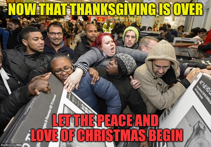 Black Friday Matters | NOW THAT THANKSGIVING IS OVER; LET THE PEACE AND LOVE OF CHRISTMAS BEGIN | image tagged in black friday matters | made w/ Imgflip meme maker