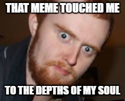 THAT MEME TOUCHED ME TO THE DEPTHS OF MY SOUL | made w/ Imgflip meme maker