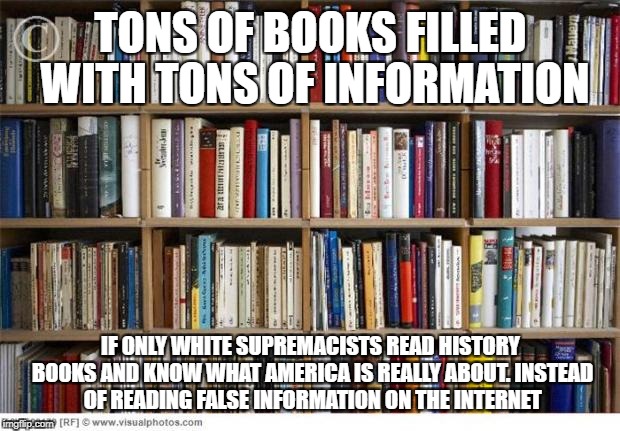books on shelf | TONS OF BOOKS FILLED WITH TONS OF INFORMATION; IF ONLY WHITE SUPREMACISTS READ HISTORY BOOKS AND KNOW WHAT AMERICA IS REALLY ABOUT. INSTEAD OF READING FALSE INFORMATION ON THE INTERNET | image tagged in books on shelf | made w/ Imgflip meme maker