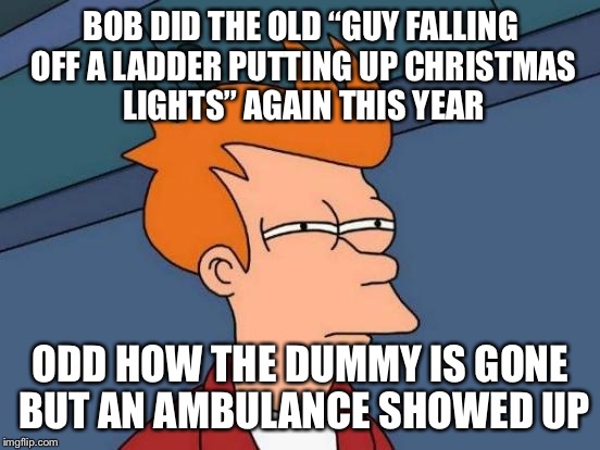 Futurama Fry | BOB DID THE OLD “GUY FALLING OFF A LADDER PUTTING UP CHRISTMAS LIGHTS” AGAIN THIS YEAR; ODD HOW THE DUMMY IS GONE BUT AN AMBULANCE SHOWED UP | image tagged in memes,futurama fry,americanpenguin | made w/ Imgflip meme maker