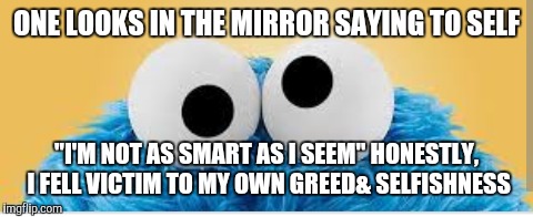 Playing Victim | ONE LOOKS IN THE MIRROR SAYING TO SELF; "I'M NOT AS SMART AS I SEEM" HONESTLY, I FELL VICTIM TO MY OWN GREED& SELFISHNESS | image tagged in victim | made w/ Imgflip meme maker