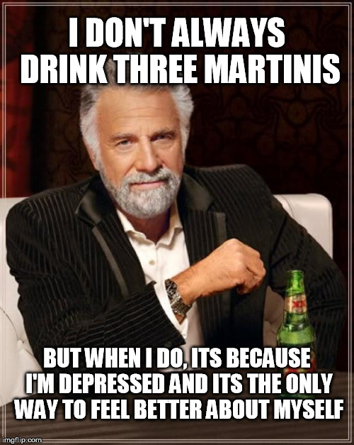 Three Martinis | I DON'T ALWAYS DRINK THREE MARTINIS; BUT WHEN I DO, ITS BECAUSE I'M DEPRESSED AND ITS THE ONLY WAY TO FEEL BETTER ABOUT MYSELF | image tagged in memes,the most interesting man in the world | made w/ Imgflip meme maker